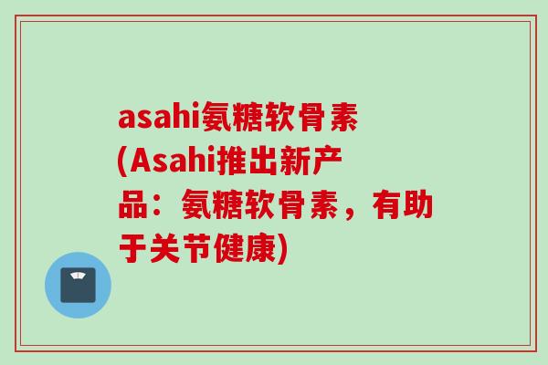 asahi氨糖软骨素(Asahi推出新产品：氨糖软骨素，有助于关节健康)