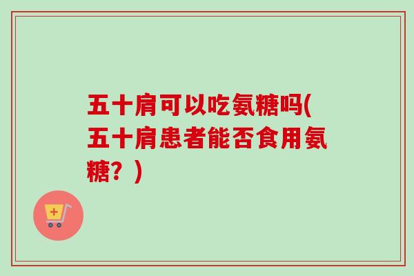五十肩可以吃氨糖吗(五十肩患者能否食用氨糖？)