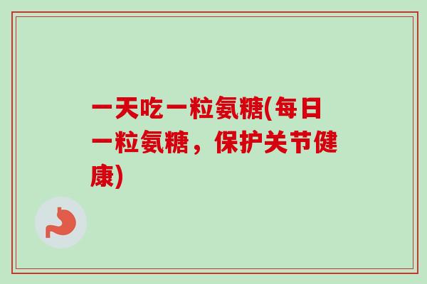 一天吃一粒氨糖(每日一粒氨糖，保护关节健康)