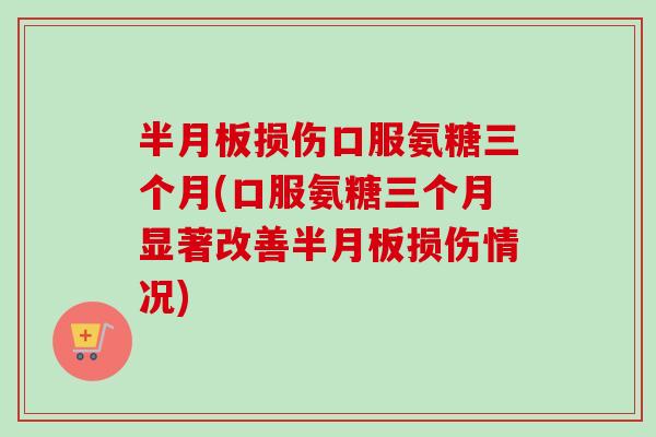 半月板损伤口服氨糖三个月(口服氨糖三个月显著改善半月板损伤情况)