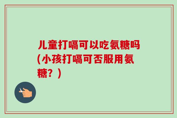 儿童打嗝可以吃氨糖吗(小孩打嗝可否服用氨糖？)