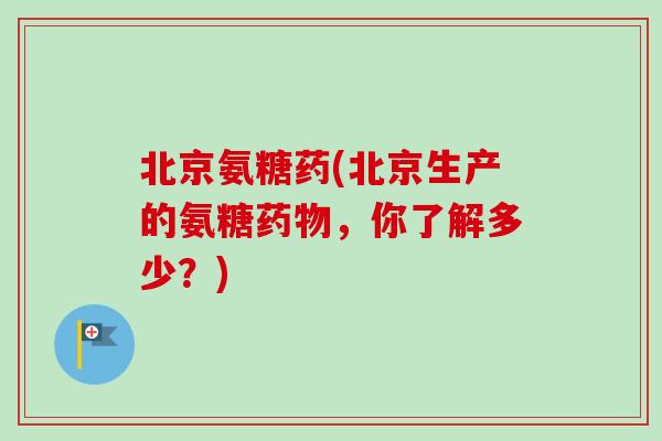 北京氨糖药(北京生产的氨糖药物，你了解多少？)