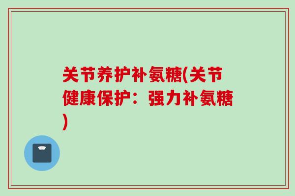 关节养护补氨糖(关节健康保护：强力补氨糖)