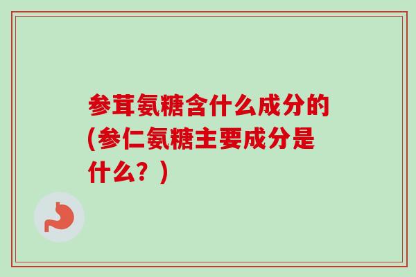 参茸氨糖含什么成分的(参仁氨糖主要成分是什么？)