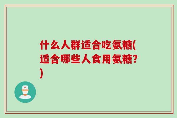 什么人群适合吃氨糖(适合哪些人食用氨糖？)