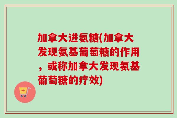 加拿大进氨糖(加拿大发现氨基葡萄糖的作用，或称加拿大发现氨基葡萄糖的疗效)