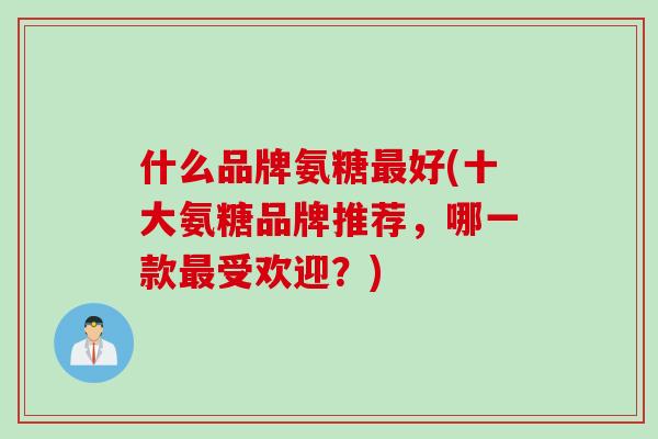 什么品牌氨糖好(十大氨糖品牌推荐,哪一款受欢迎?) 什么品牌氨糖好(十大氨糖品牌推荐,哪一款受欢迎?)