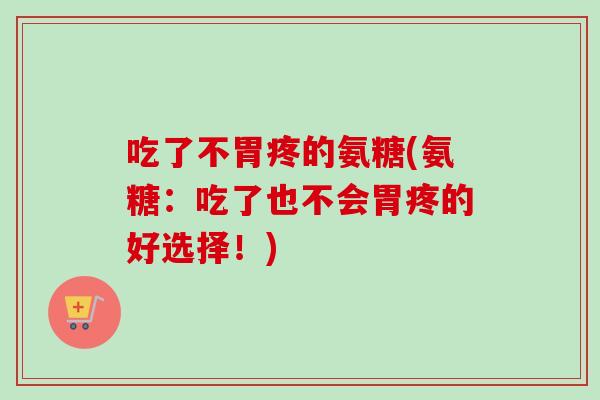 吃了不胃疼的氨糖(氨糖：吃了也不会胃疼的好选择！)