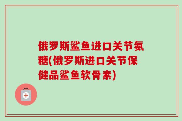 俄罗斯鲨鱼进口关节氨糖(俄罗斯进口关节保健品鲨鱼软骨素)