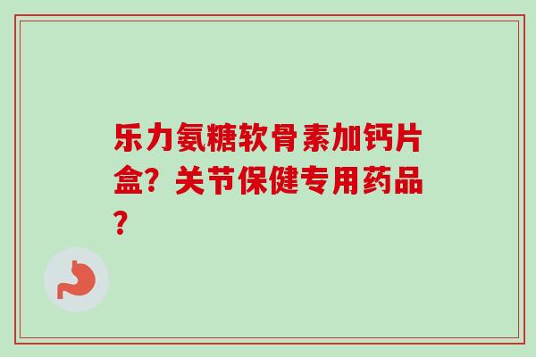 乐力氨糖软骨素加钙片盒？关节保健专用药品？