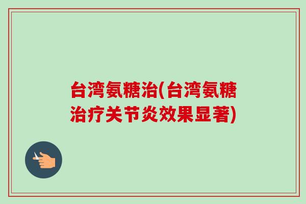 台湾氨糖治(台湾氨糖治疗关节炎效果显著)