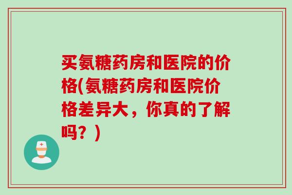 买氨糖药房和医院的价格(氨糖药房和医院价格差异大，你真的了解吗？)