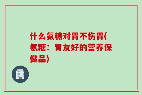 什么氨糖对胃不伤胃(氨糖：胃友好的营养保健品)