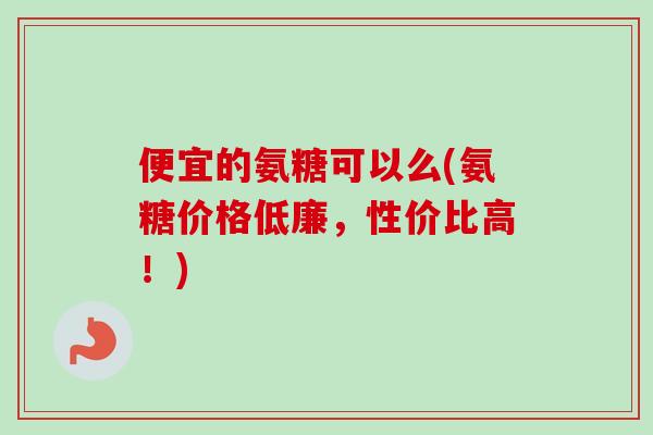 便宜的氨糖可以么(氨糖价格低廉，性价比高！)