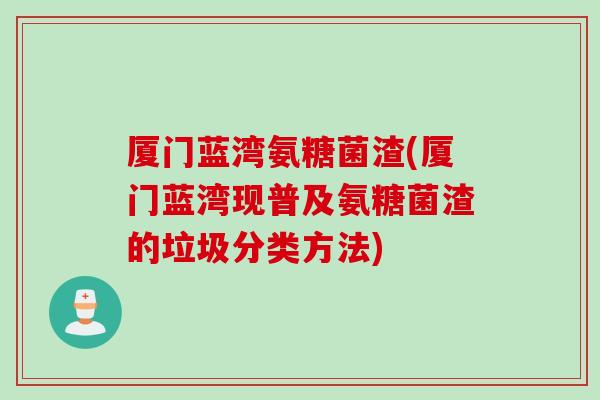 厦门蓝湾氨糖菌渣(厦门蓝湾现普及氨糖菌渣的垃圾分类方法)
