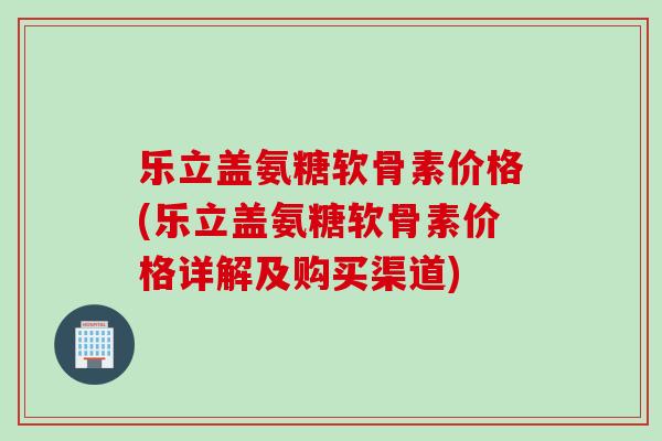 乐立盖氨糖软骨素价格(乐立盖氨糖软骨素价格详解及购买渠道)