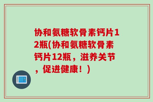协和氨糖软骨素钙片12瓶(协和氨糖软骨素钙片12瓶，滋养关节，促进健康！)