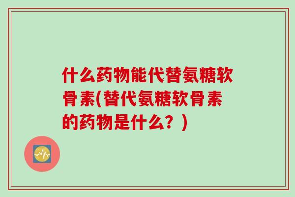 什么药物能代替氨糖软骨素(替代氨糖软骨素的药物是什么？)
