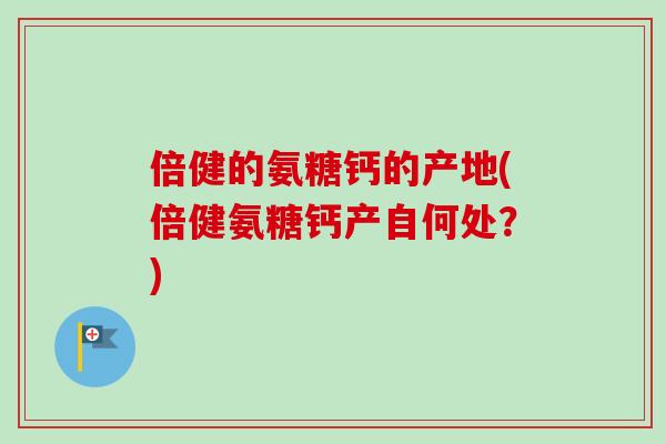倍健的氨糖钙的产地(倍健氨糖钙产自何处？)