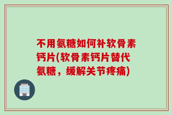 不用氨糖如何补软骨素钙片(软骨素钙片替代氨糖，缓解关节疼痛)