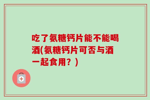 吃了氨糖钙片能不能喝酒(氨糖钙片可否与酒一起食用？)