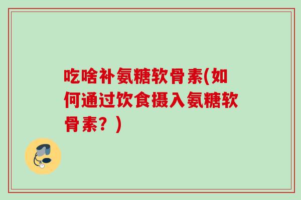 吃啥补氨糖软骨素(如何通过饮食摄入氨糖软骨素?) 吃啥补氨糖软骨素(如何通过饮食摄入氨糖软骨素?)