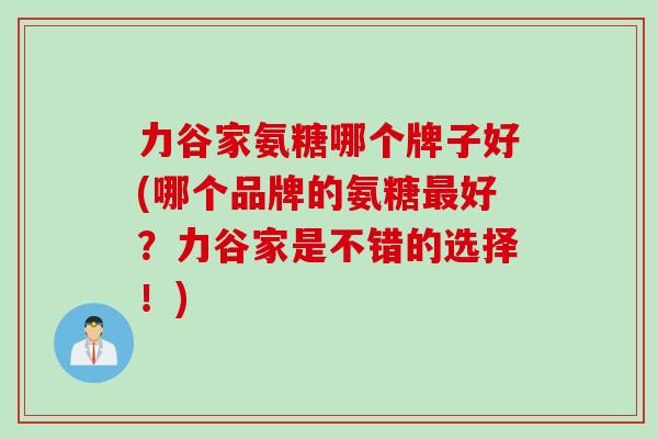力谷家氨糖哪个牌子好(哪个品牌的氨糖最好？力谷家是不错的选择！)