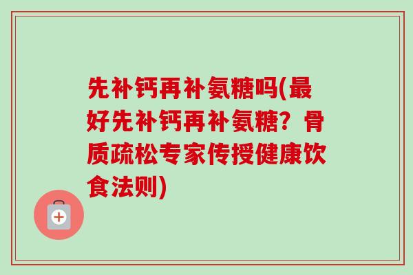 先补钙再补氨糖吗(最好先补钙再补氨糖？骨质疏松专家传授健康饮食法则)