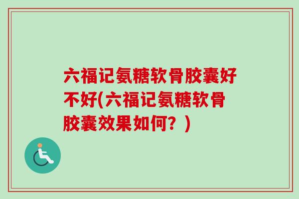 六福记氨糖软骨胶囊好不好(六福记氨糖软骨胶囊效果如何？)