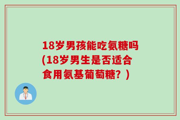 18岁男孩能吃氨糖吗(18岁男生是否适合食用氨基葡萄糖？)