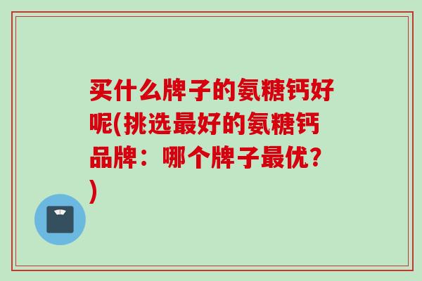 买什么牌子的氨糖钙好呢(挑选最好的氨糖钙品牌：哪个牌子最优？)