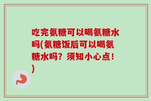 吃完氨糖可以喝氨糖水吗(氨糖饭后可以喝氨糖水吗？须知小心点！)