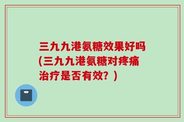 三九九港氨糖效果好吗(三九九港氨糖对疼痛治疗是否有效？)
