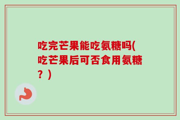 吃完芒果能吃氨糖吗(吃芒果后可否食用氨糖?) 吃完芒果能吃氨糖吗(吃芒果后可否食用氨糖?)