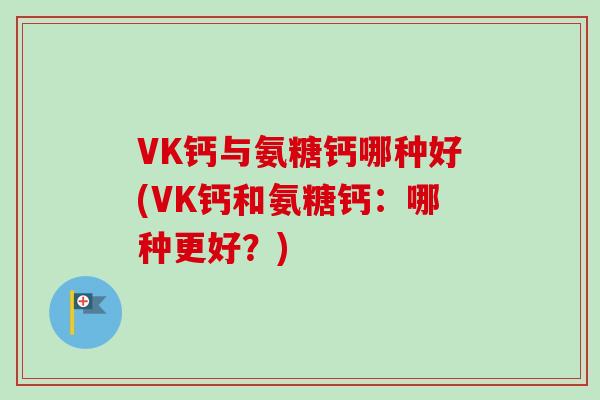 VK钙与氨糖钙哪种好(VK钙和氨糖钙：哪种更好？)