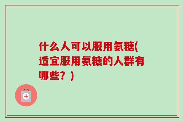 什么人可以服用氨糖(适宜服用氨糖的人群有哪些？)