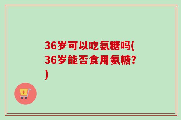 36岁可以吃氨糖吗(36岁能否食用氨糖？)