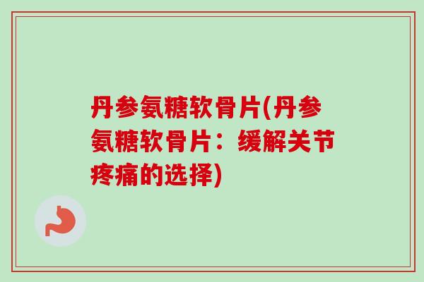 丹参氨糖软骨片(丹参氨糖软骨片：缓解关节疼痛的选择)