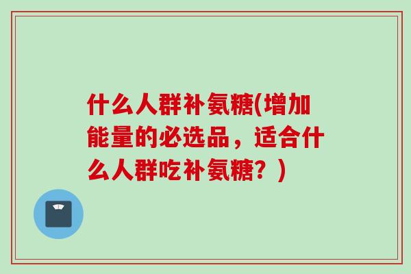 什么人群补氨糖(增加能量的必选品，适合什么人群吃补氨糖？)