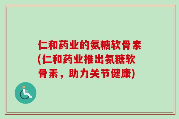 仁和药业的氨糖软骨素(仁和药业推出氨糖软骨素，助力关节健康)