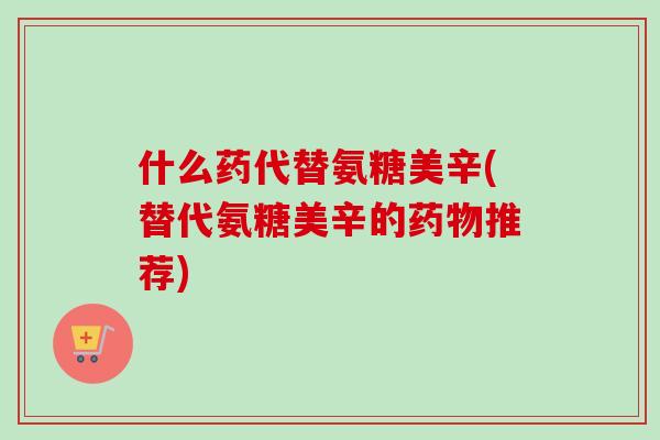 什么药代替氨糖美辛(替代氨糖美辛的药物推荐)