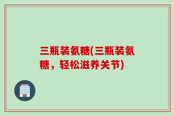 三瓶装氨糖(三瓶装氨糖，轻松滋养关节)