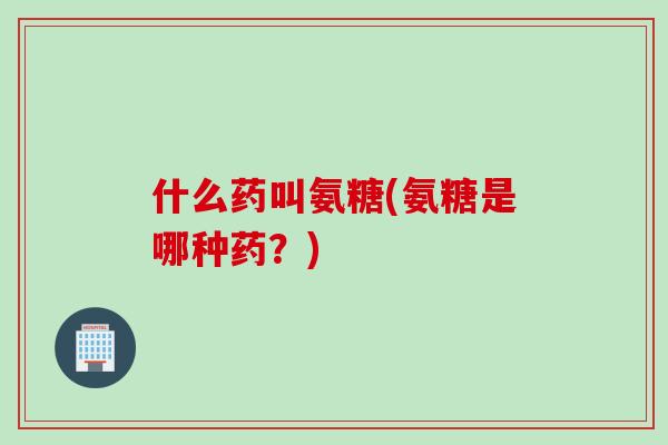 什么药叫氨糖(氨糖是哪种药？)