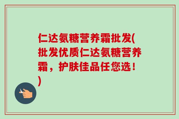 仁达氨糖营养霜批发(批发优质仁达氨糖营养霜,护肤佳品任您选!) 仁达氨糖营养霜批发(批发优质仁达氨糖营养霜,护肤佳品任您选!)