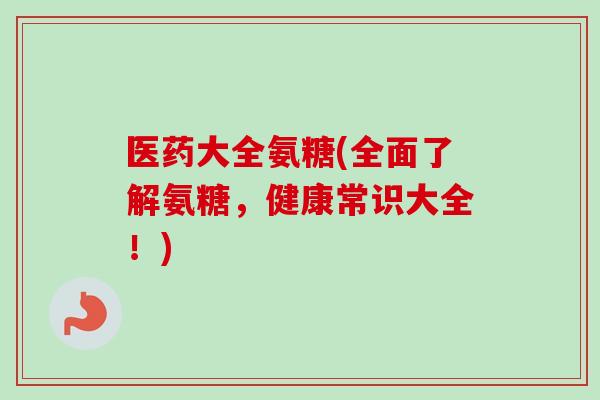 医药大全氨糖(全面了解氨糖，健康常识大全！)