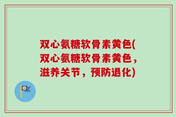 双心氨糖软骨素黄色(双心氨糖软骨素黄色，滋养关节，预防退化)