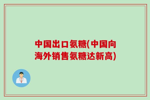 中国出口氨糖(中国向海外销售氨糖达新高)