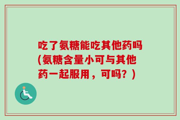 吃了氨糖能吃其他药吗(氨糖含量小可与其他药一起服用，可吗？)