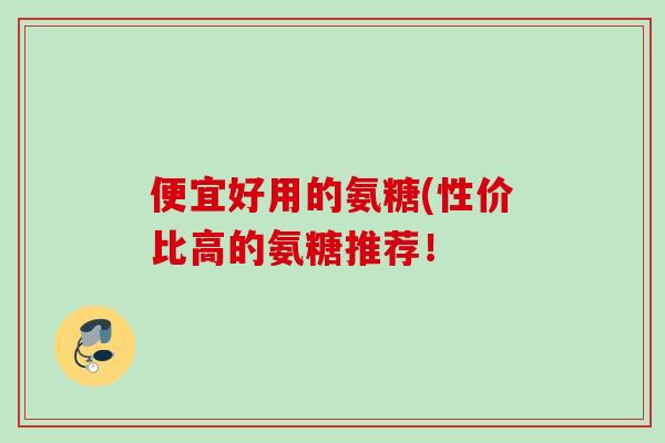 便宜好用的氨糖(性价比高的氨糖推荐！