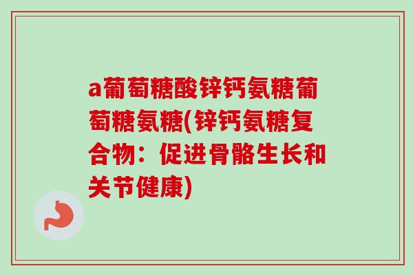 a葡萄糖酸锌钙氨糖葡萄糖氨糖(锌钙氨糖复合物:促进骨骼生长和关节健康) a葡萄糖酸锌钙氨糖葡萄糖氨糖(锌钙氨糖复合物:促进骨骼生长和关节健康)
